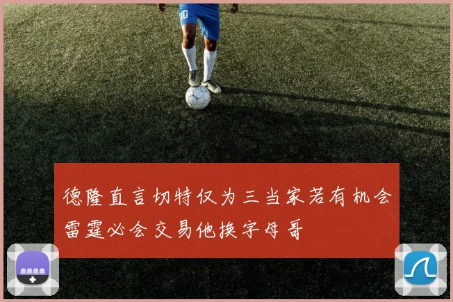 德隆直言切特仅为三当家若有机会雷霆必会交易他换字母哥