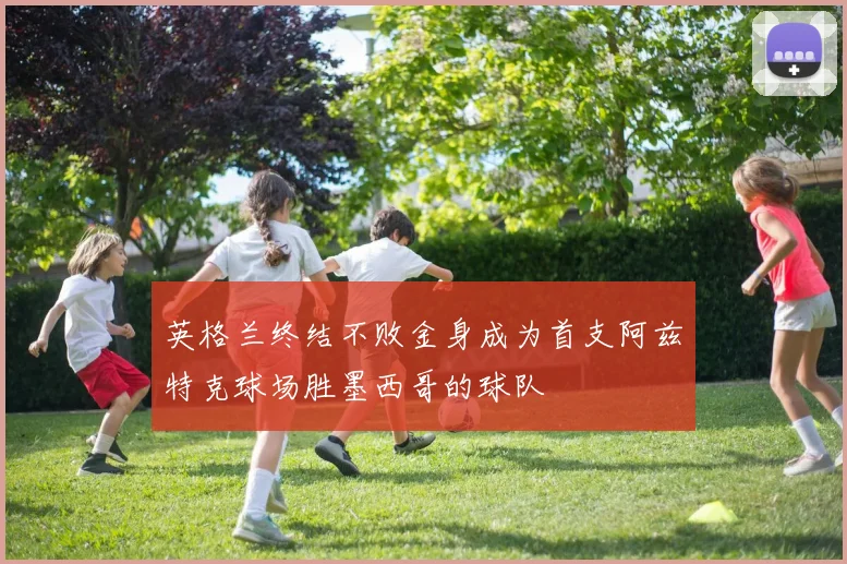 英格兰终结不败金身成为首支阿兹特克球场胜墨西哥的球队