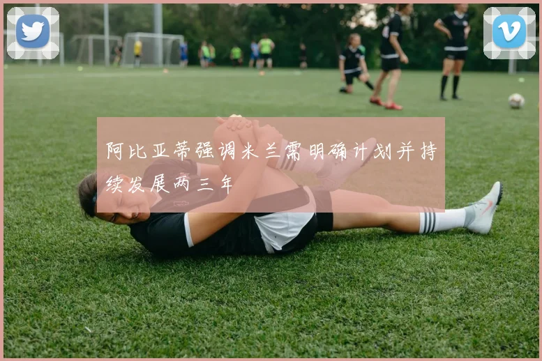 阿比亚蒂强调米兰需明确计划并持续发展两三年