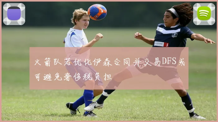 火箭队若优化伊森合同并交易DFS或可避免奢侈税负担
