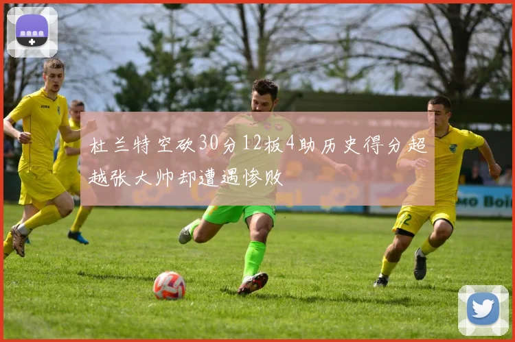 杜兰特空砍30分12板4助历史得分超越张大帅却遭遇惨败