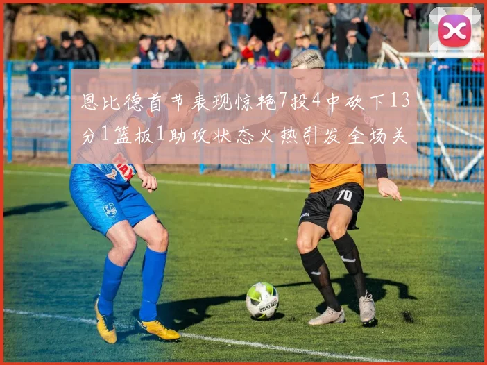 恩比德首节表现惊艳7投4中砍下13分1篮板1助攻状态火热引发全场关注