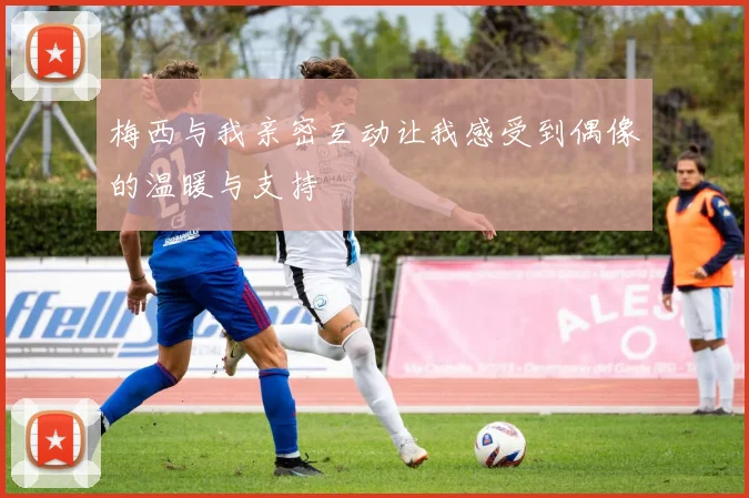 梅西与我亲密互动让我感受到偶像的温暖与支持