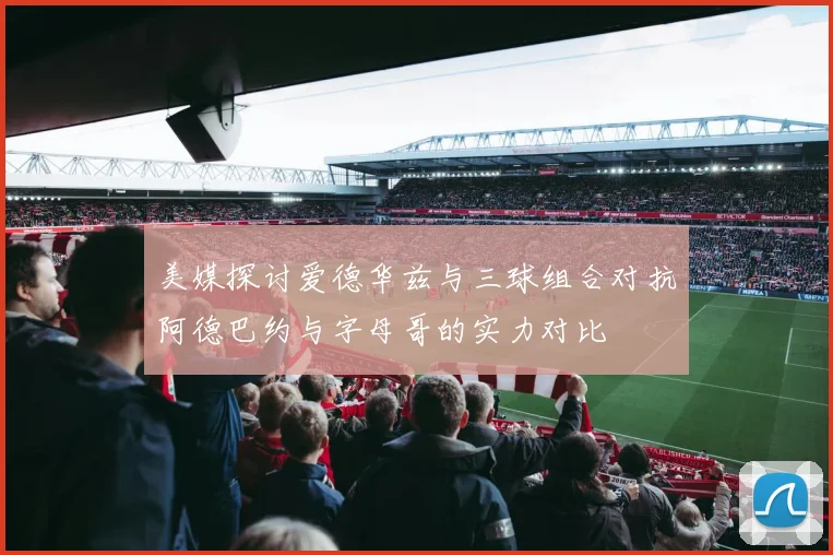 美媒探讨爱德华兹与三球组合对抗阿德巴约与字母哥的实力对比