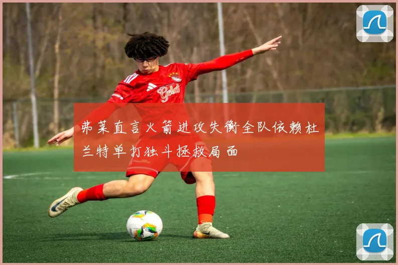 弗莱直言火箭进攻失衡全队依赖杜兰特单打独斗拯救局面