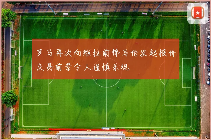 罗马再次向维拉前锋马伦发起报价交易前景令人谨慎乐观