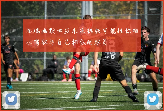 洛瑞幽默回应未来执教可能性称难以驾驭与自己相似的球员
