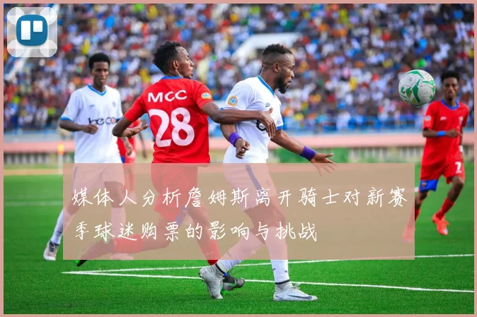 媒体人分析詹姆斯离开骑士对新赛季球迷购票的影响与挑战