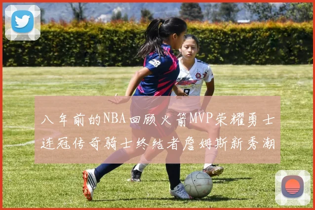 八年前的NBA回顾火箭MVP荣耀勇士连冠传奇骑士终结者詹姆斯新秀潮流涌动