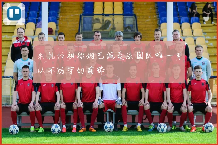 利扎拉祖称姆巴佩是法国队唯一可以不防守的前锋