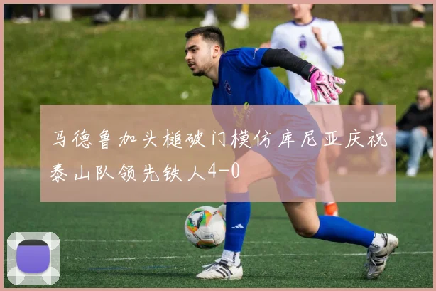 马德鲁加头槌破门模仿库尼亚庆祝泰山队领先铁人4-0