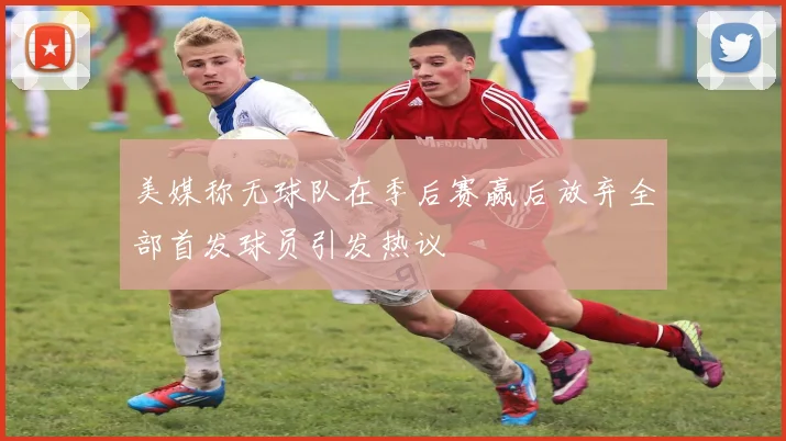 美媒称无球队在季后赛赢后放弃全部首发球员引发热议