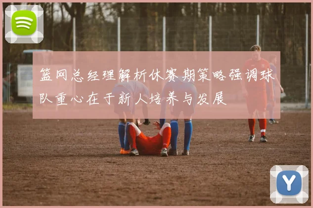 篮网总经理解析休赛期策略强调球队重心在于新人培养与发展