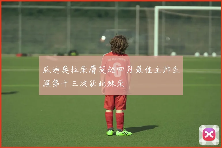 瓜迪奥拉荣膺英超四月最佳主帅生涯第十三次获此殊荣